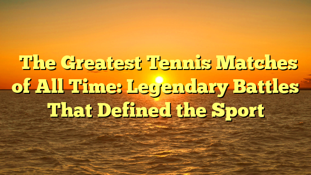 The Greatest Tennis Matches of All Time: Legendary Battles That Defined the Sport