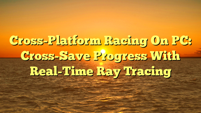 Cross-Platform Racing On PC: Cross-Save Progress With Real-Time Ray Tracing
