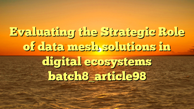 Evaluating the Strategic Role of data mesh solutions in digital ecosystems batch8_article98